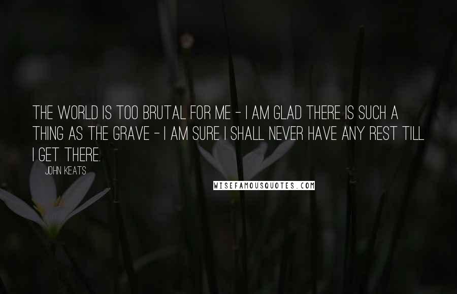 John Keats Quotes: The world is too brutal for me - I am glad there is such a thing as the grave - I am sure I shall never have any rest till I get there.