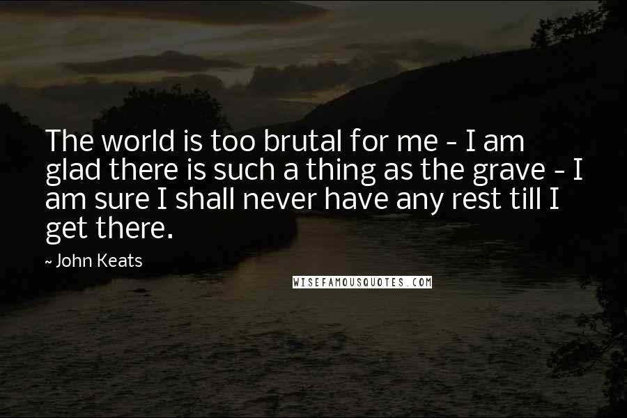 John Keats Quotes: The world is too brutal for me - I am glad there is such a thing as the grave - I am sure I shall never have any rest till I get there.