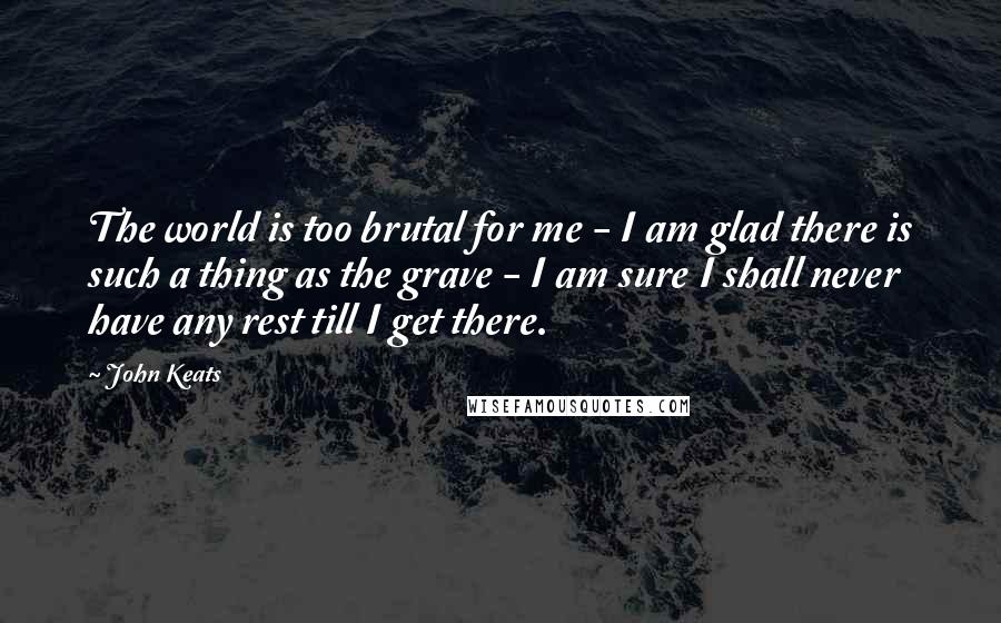 John Keats Quotes: The world is too brutal for me - I am glad there is such a thing as the grave - I am sure I shall never have any rest till I get there.