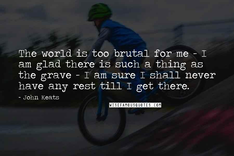 John Keats Quotes: The world is too brutal for me - I am glad there is such a thing as the grave - I am sure I shall never have any rest till I get there.