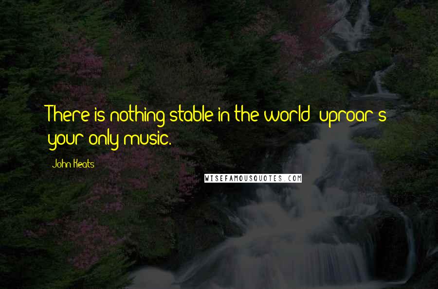 John Keats Quotes: There is nothing stable in the world; uproar's your only music.