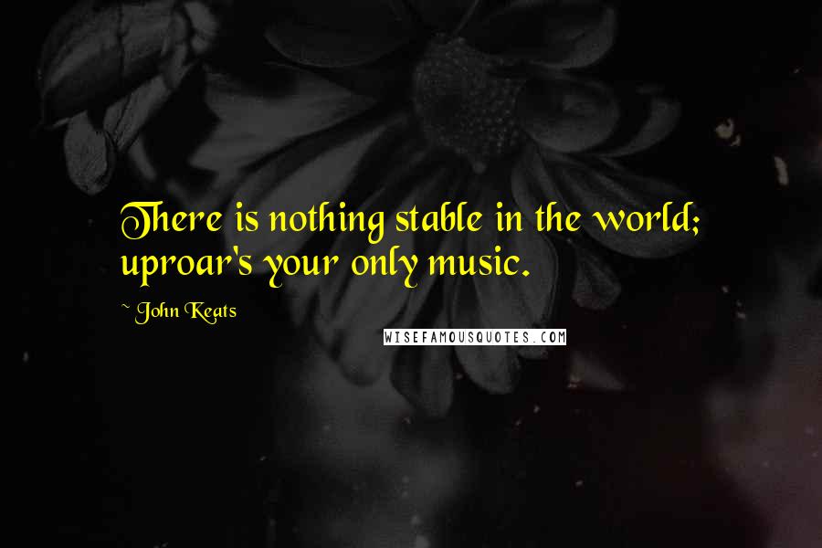 John Keats Quotes: There is nothing stable in the world; uproar's your only music.