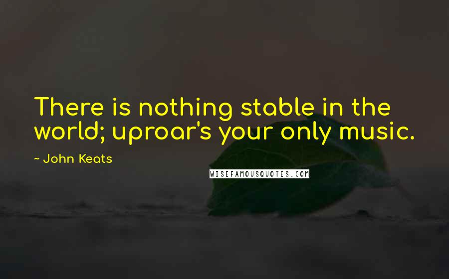 John Keats Quotes: There is nothing stable in the world; uproar's your only music.