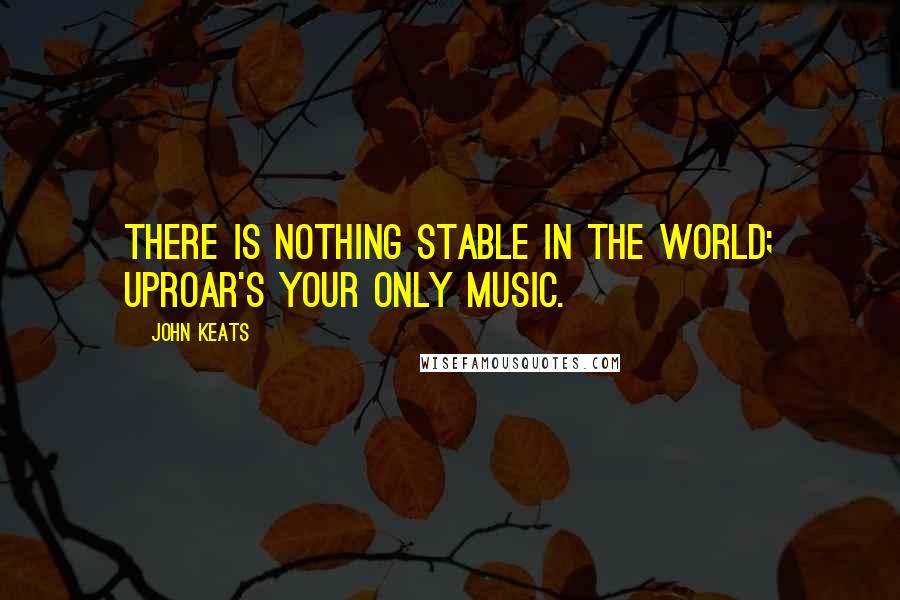 John Keats Quotes: There is nothing stable in the world; uproar's your only music.