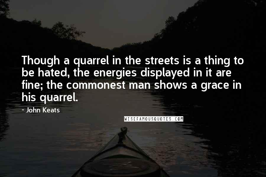 John Keats Quotes: Though a quarrel in the streets is a thing to be hated, the energies displayed in it are fine; the commonest man shows a grace in his quarrel.