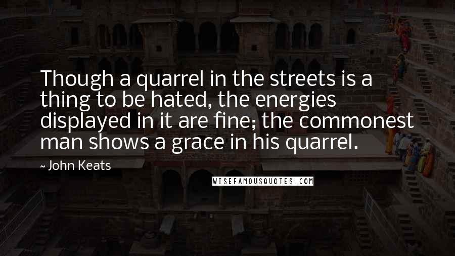 John Keats Quotes: Though a quarrel in the streets is a thing to be hated, the energies displayed in it are fine; the commonest man shows a grace in his quarrel.