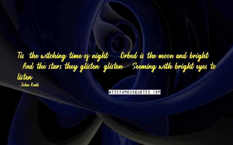 John Keats Quotes: Tis "the witching time of night", / Orbed is the moon and bright, / And the stars they glisten, glisten, / Seeming with bright eyes to listen  - 