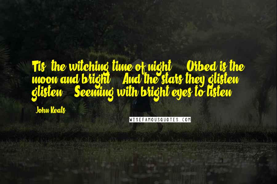 John Keats Quotes: Tis "the witching time of night", / Orbed is the moon and bright, / And the stars they glisten, glisten, / Seeming with bright eyes to listen  - 