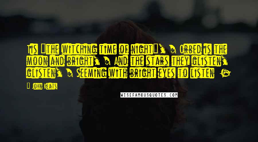 John Keats Quotes: Tis "the witching time of night", / Orbed is the moon and bright, / And the stars they glisten, glisten, / Seeming with bright eyes to listen  - 