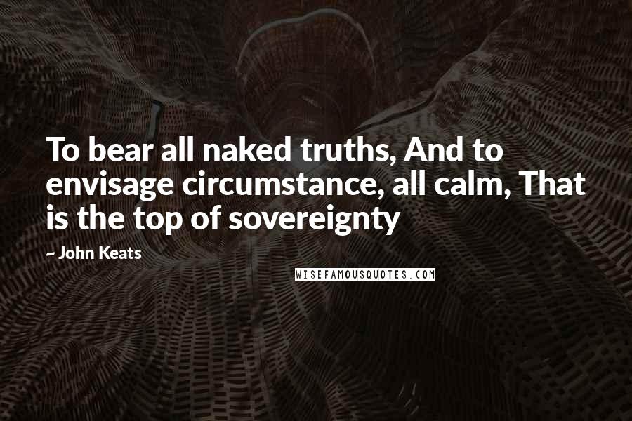 John Keats Quotes: To bear all naked truths, And to envisage circumstance, all calm, That is the top of sovereignty