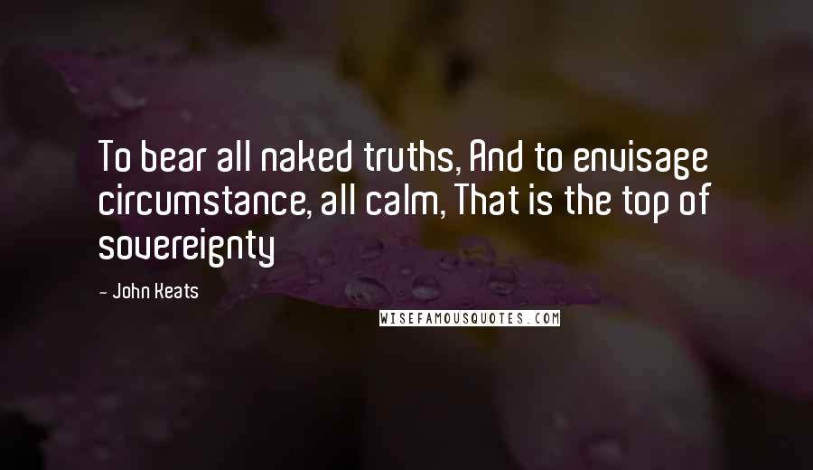 John Keats Quotes: To bear all naked truths, And to envisage circumstance, all calm, That is the top of sovereignty