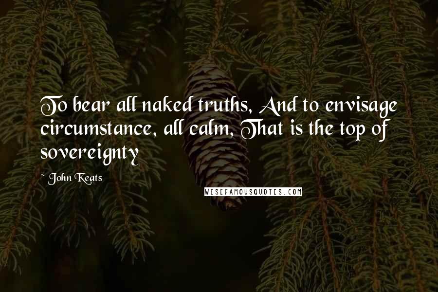 John Keats Quotes: To bear all naked truths, And to envisage circumstance, all calm, That is the top of sovereignty
