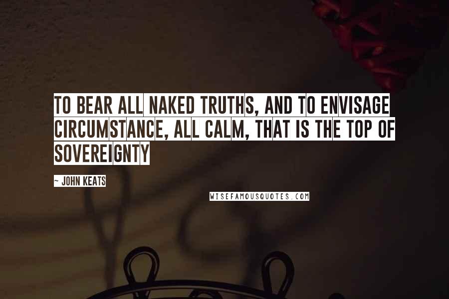 John Keats Quotes: To bear all naked truths, And to envisage circumstance, all calm, That is the top of sovereignty
