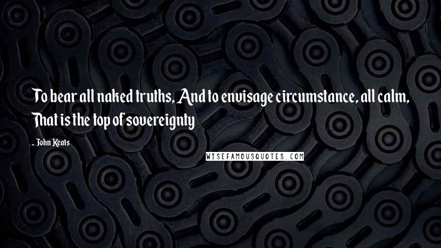 John Keats Quotes: To bear all naked truths, And to envisage circumstance, all calm, That is the top of sovereignty