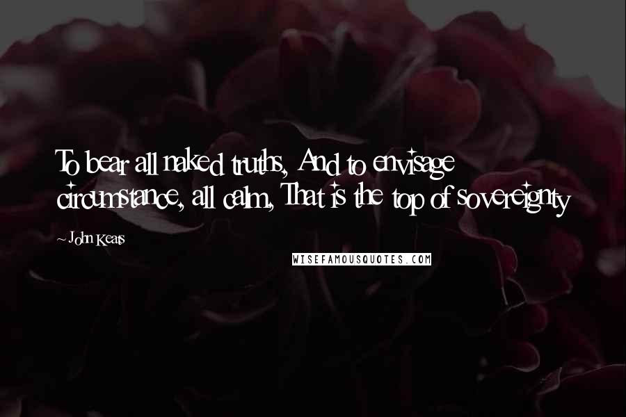 John Keats Quotes: To bear all naked truths, And to envisage circumstance, all calm, That is the top of sovereignty