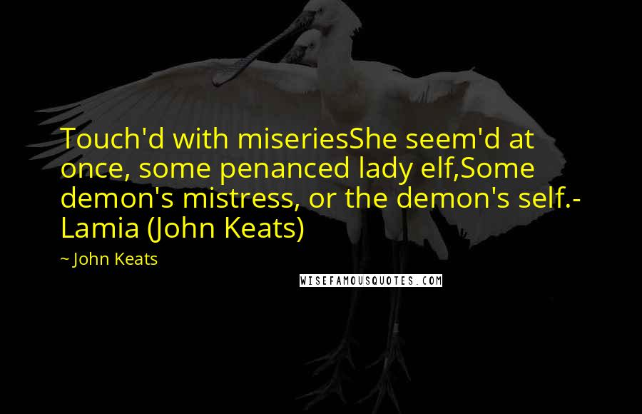 John Keats Quotes: Touch'd with miseriesShe seem'd at once, some penanced lady elf,Some demon's mistress, or the demon's self.- Lamia (John Keats)