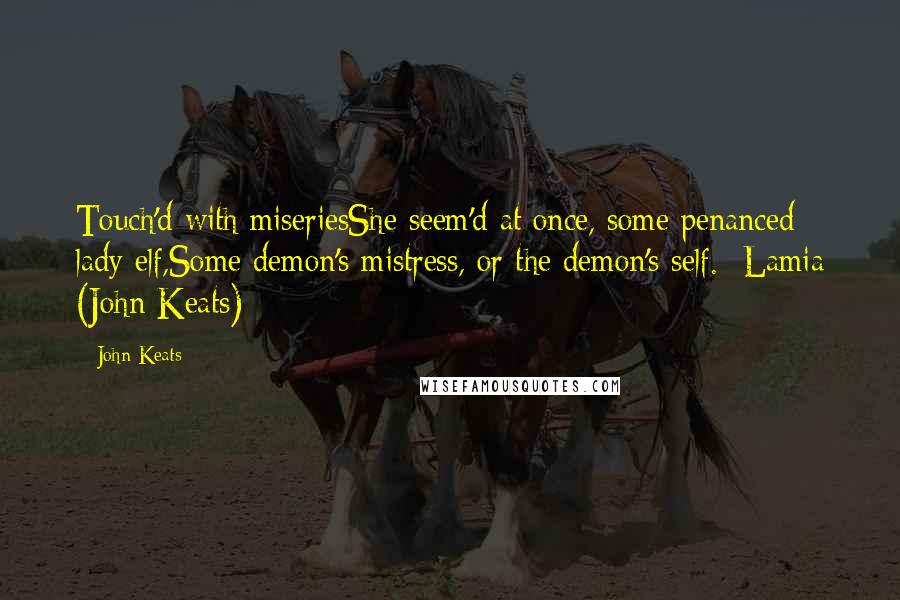 John Keats Quotes: Touch'd with miseriesShe seem'd at once, some penanced lady elf,Some demon's mistress, or the demon's self.- Lamia (John Keats)