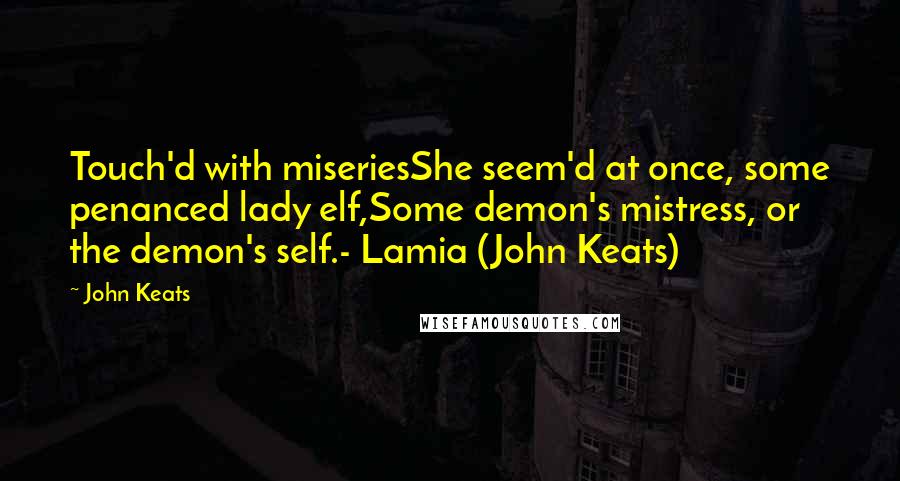 John Keats Quotes: Touch'd with miseriesShe seem'd at once, some penanced lady elf,Some demon's mistress, or the demon's self.- Lamia (John Keats)