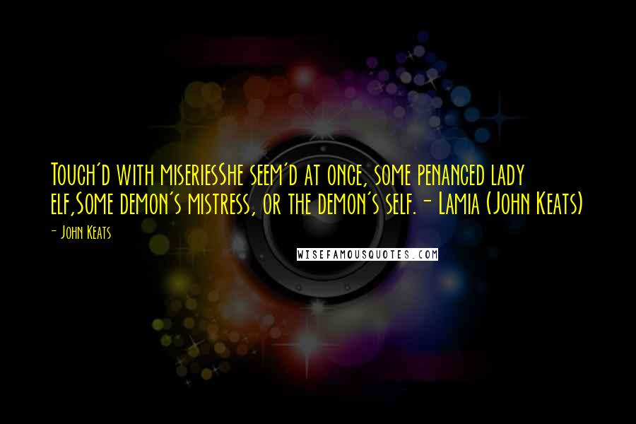 John Keats Quotes: Touch'd with miseriesShe seem'd at once, some penanced lady elf,Some demon's mistress, or the demon's self.- Lamia (John Keats)