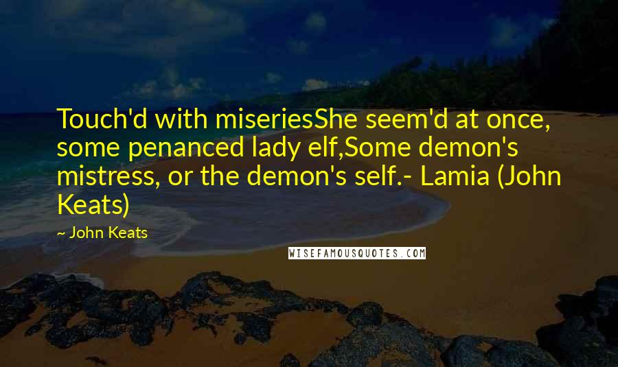 John Keats Quotes: Touch'd with miseriesShe seem'd at once, some penanced lady elf,Some demon's mistress, or the demon's self.- Lamia (John Keats)