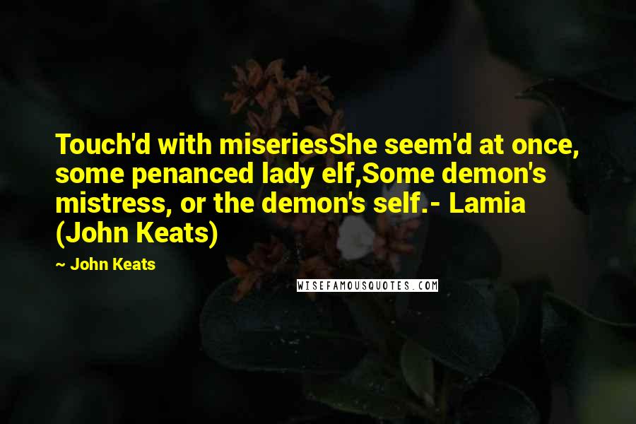 John Keats Quotes: Touch'd with miseriesShe seem'd at once, some penanced lady elf,Some demon's mistress, or the demon's self.- Lamia (John Keats)