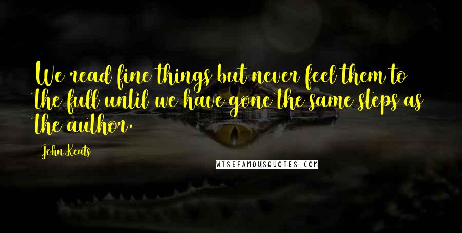 John Keats Quotes: We read fine things but never feel them to the full until we have gone the same steps as the author.