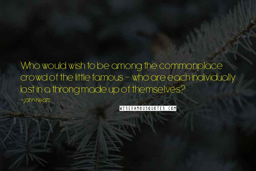 John Keats Quotes: Who would wish to be among the commonplace crowd of the little famous - who are each individually lost in a throng made up of themselves?