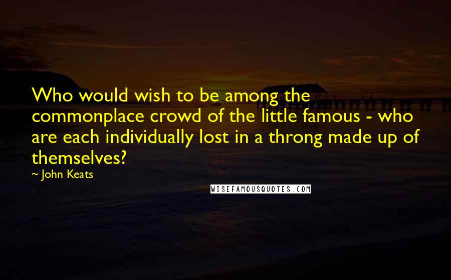 John Keats Quotes: Who would wish to be among the commonplace crowd of the little famous - who are each individually lost in a throng made up of themselves?