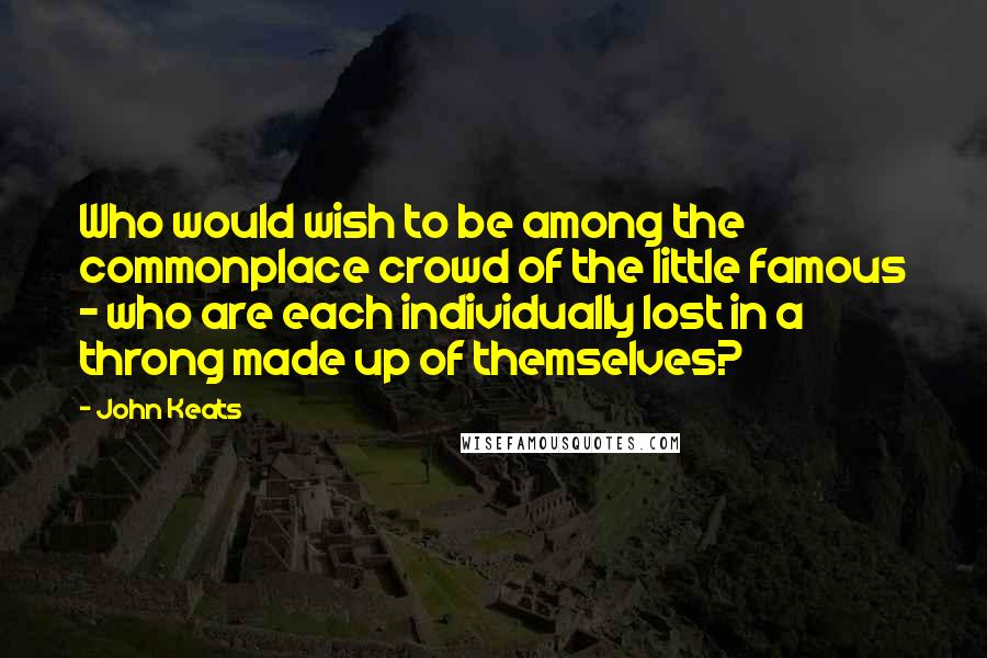 John Keats Quotes: Who would wish to be among the commonplace crowd of the little famous - who are each individually lost in a throng made up of themselves?