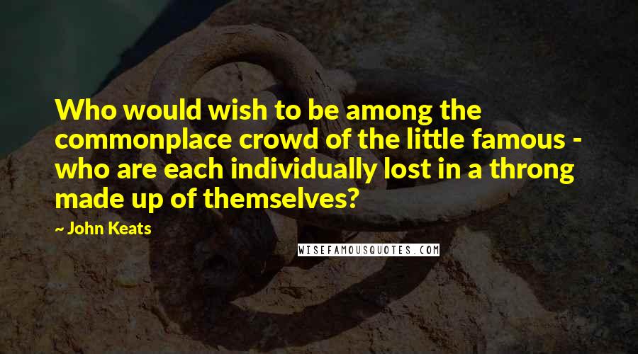 John Keats Quotes: Who would wish to be among the commonplace crowd of the little famous - who are each individually lost in a throng made up of themselves?