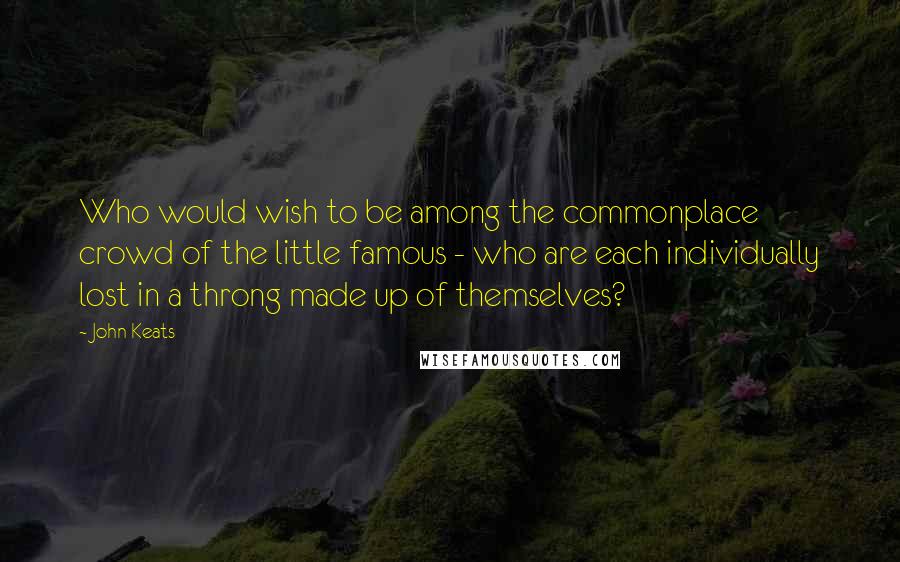 John Keats Quotes: Who would wish to be among the commonplace crowd of the little famous - who are each individually lost in a throng made up of themselves?