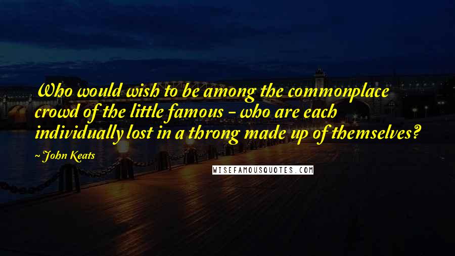 John Keats Quotes: Who would wish to be among the commonplace crowd of the little famous - who are each individually lost in a throng made up of themselves?