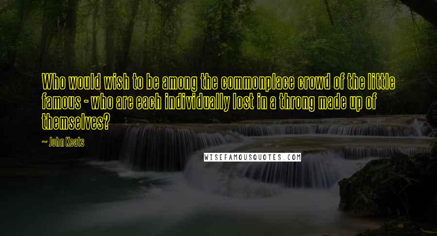 John Keats Quotes: Who would wish to be among the commonplace crowd of the little famous - who are each individually lost in a throng made up of themselves?