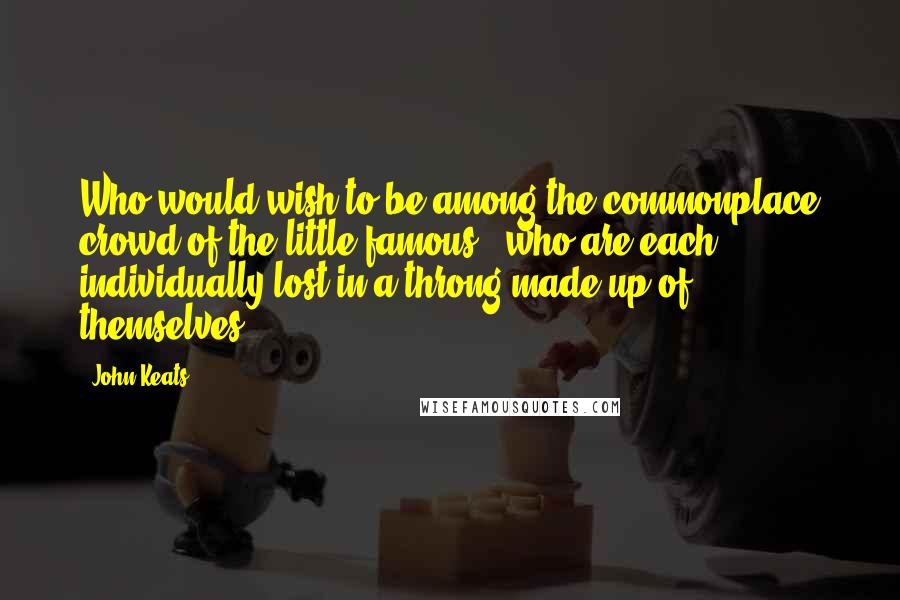 John Keats Quotes: Who would wish to be among the commonplace crowd of the little famous - who are each individually lost in a throng made up of themselves?