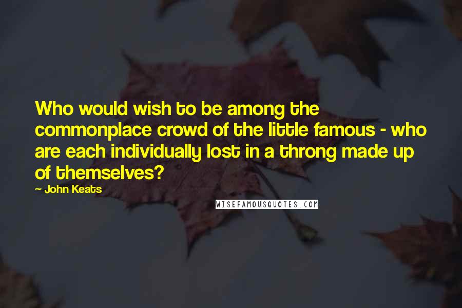 John Keats Quotes: Who would wish to be among the commonplace crowd of the little famous - who are each individually lost in a throng made up of themselves?