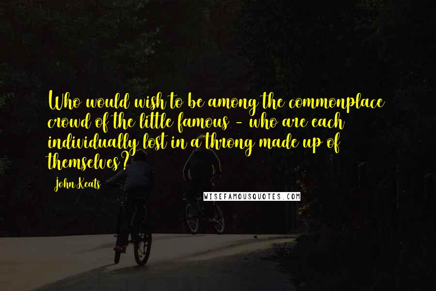 John Keats Quotes: Who would wish to be among the commonplace crowd of the little famous - who are each individually lost in a throng made up of themselves?