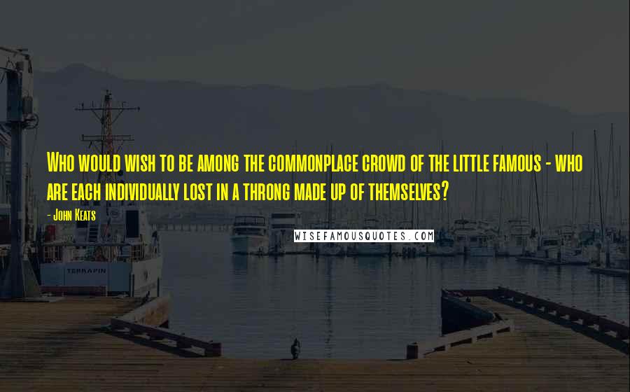 John Keats Quotes: Who would wish to be among the commonplace crowd of the little famous - who are each individually lost in a throng made up of themselves?