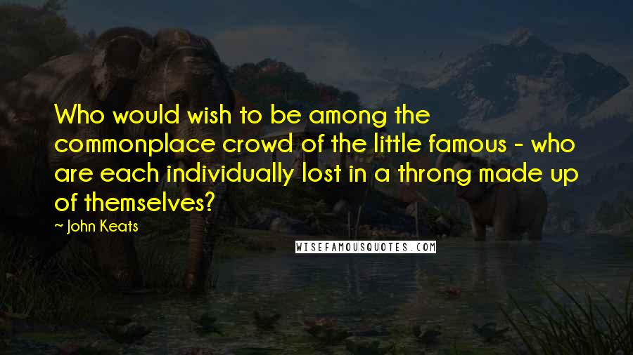 John Keats Quotes: Who would wish to be among the commonplace crowd of the little famous - who are each individually lost in a throng made up of themselves?