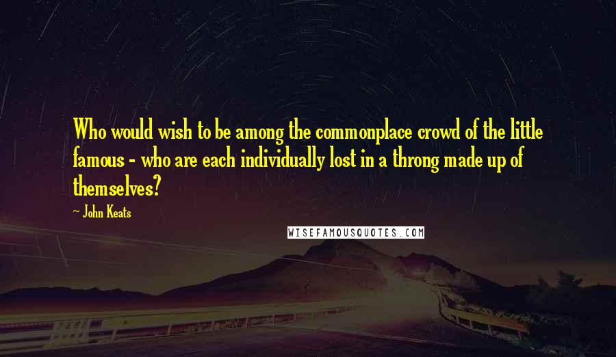 John Keats Quotes: Who would wish to be among the commonplace crowd of the little famous - who are each individually lost in a throng made up of themselves?