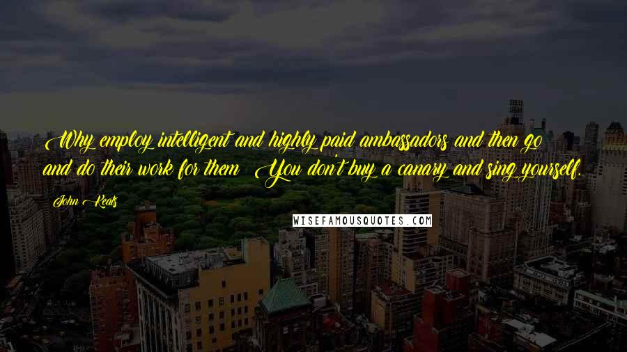John Keats Quotes: Why employ intelligent and highly paid ambassadors and then go and do their work for them? You don't buy a canary and sing yourself.