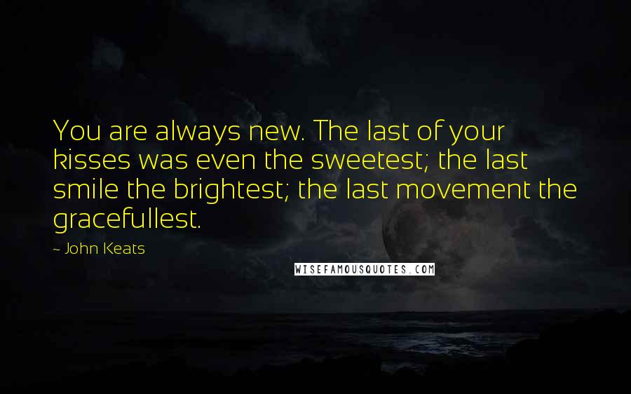 John Keats Quotes: You are always new. The last of your kisses was even the sweetest; the last smile the brightest; the last movement the gracefullest.