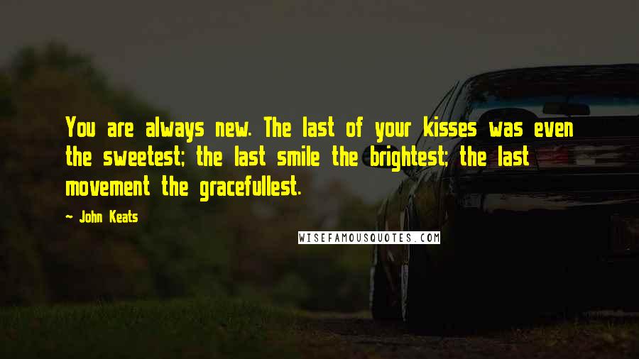 John Keats Quotes: You are always new. The last of your kisses was even the sweetest; the last smile the brightest; the last movement the gracefullest.