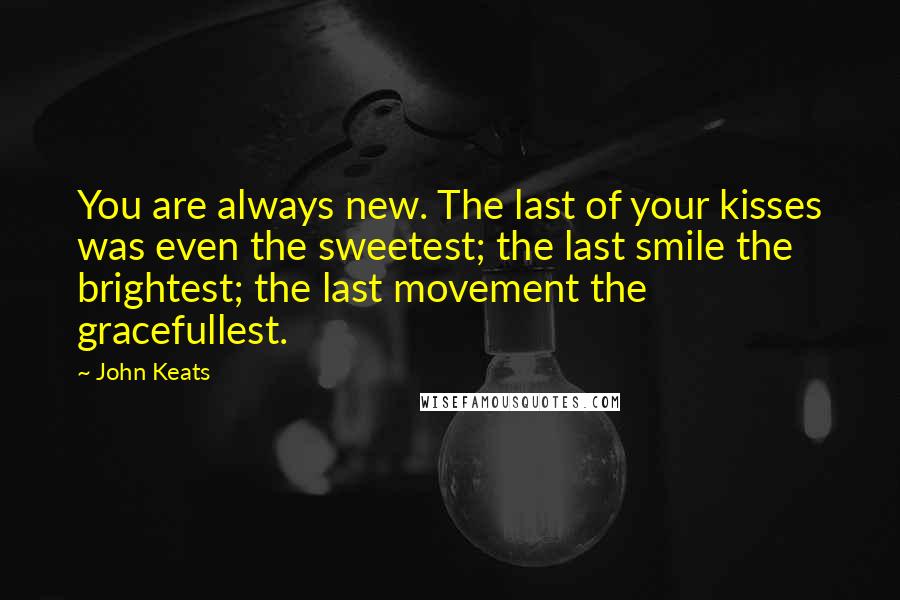 John Keats Quotes: You are always new. The last of your kisses was even the sweetest; the last smile the brightest; the last movement the gracefullest.