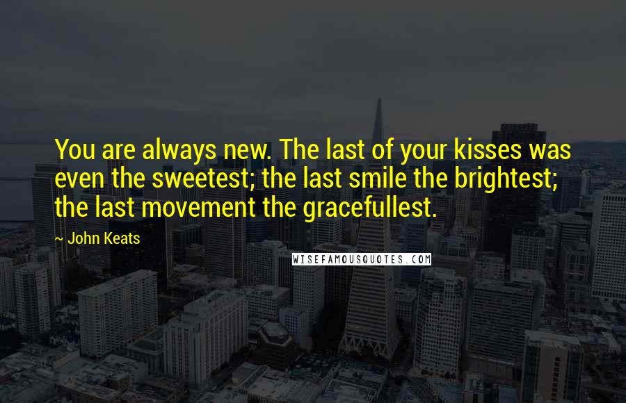 John Keats Quotes: You are always new. The last of your kisses was even the sweetest; the last smile the brightest; the last movement the gracefullest.