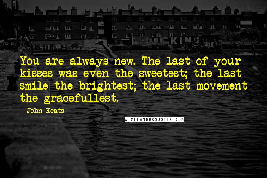 John Keats Quotes: You are always new. The last of your kisses was even the sweetest; the last smile the brightest; the last movement the gracefullest.