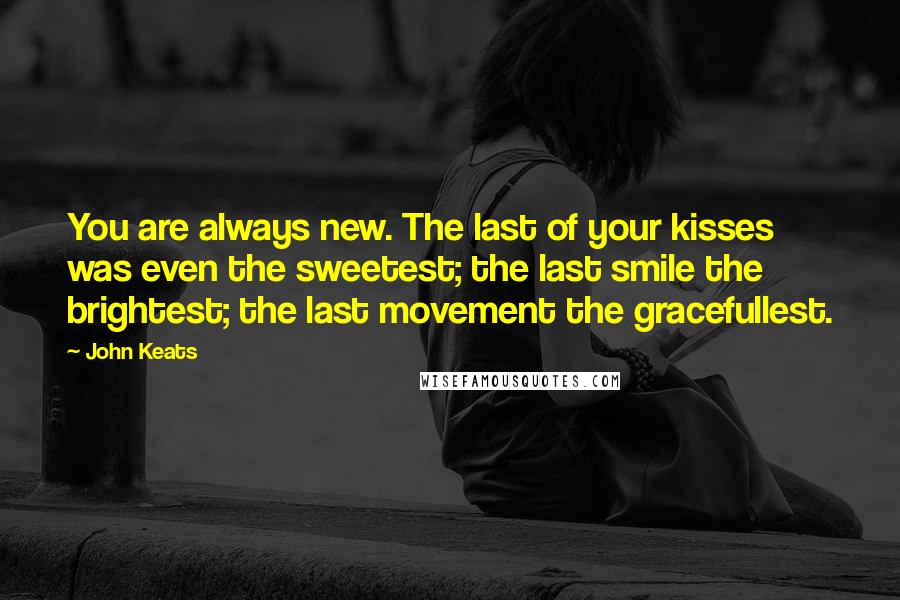 John Keats Quotes: You are always new. The last of your kisses was even the sweetest; the last smile the brightest; the last movement the gracefullest.