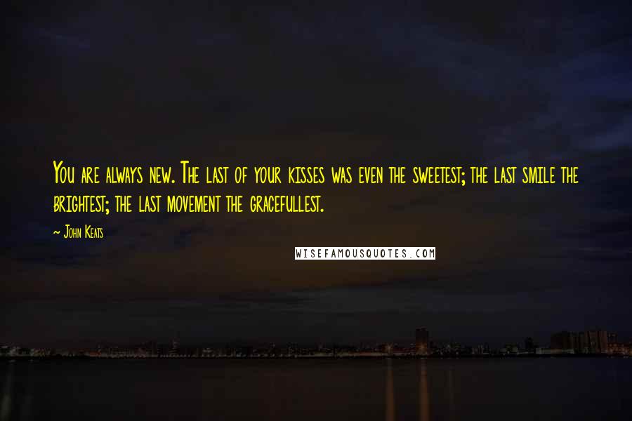 John Keats Quotes: You are always new. The last of your kisses was even the sweetest; the last smile the brightest; the last movement the gracefullest.