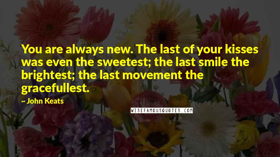 John Keats Quotes: You are always new. The last of your kisses was even the sweetest; the last smile the brightest; the last movement the gracefullest.