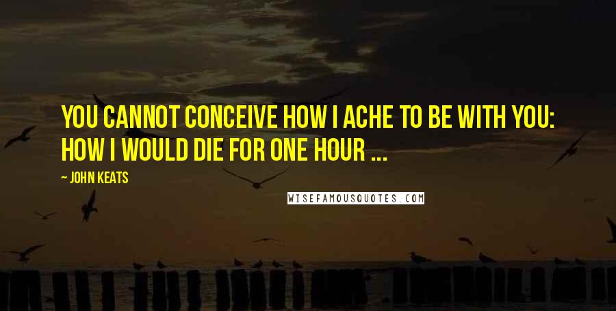 John Keats Quotes: You cannot conceive how I ache to be with you: how I would die for one hour ...