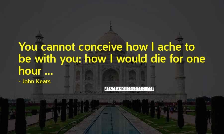 John Keats Quotes: You cannot conceive how I ache to be with you: how I would die for one hour ...